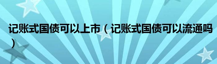 记账式国债可以上市(记账式国债可以流通吗)