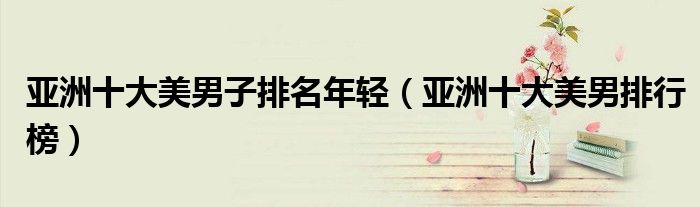 亚洲十大美男子排名年轻(亚洲十大美男排行榜)