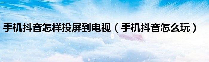 手机抖音怎样投屏到电视(手机抖音怎么玩)