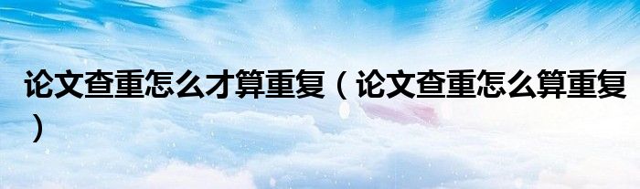 论文查重怎么才算重复(论文查重怎么算重复)