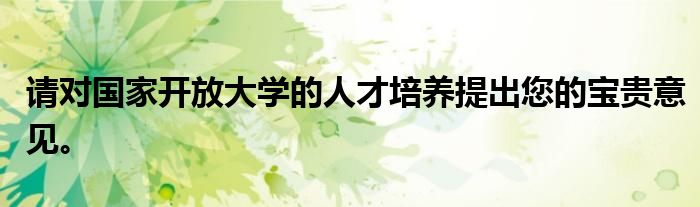 请对国家开放大学的人才培养提出您的宝贵意见。