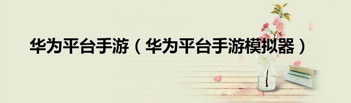 华为平台手游(华为平台手游模拟器)
