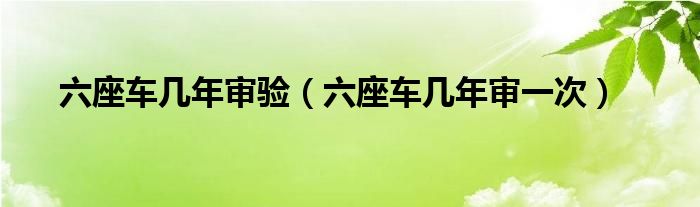 六座车几年审验(六座车几年审一次)