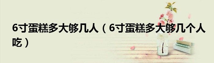 6寸蛋糕多大够几人(6寸蛋糕多大够几个人吃)