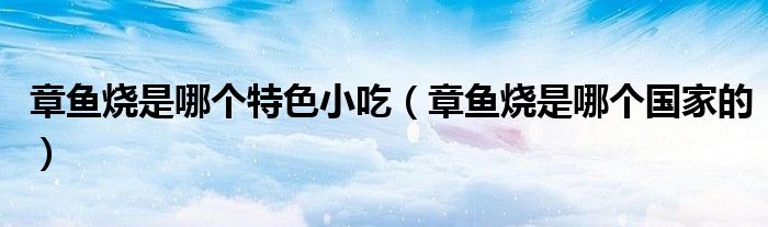 章鱼烧是哪个特色小吃(章鱼烧是哪个国家的)