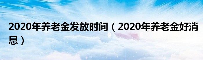 2020年养老金发放时间(2020年养老金好消息)