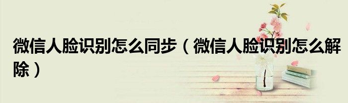 微信人脸识别怎么同步(微信人脸识别怎么解除)