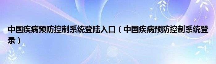 中国疾病预防控制系统登陆入口（中国疾病预防控制系统登录）