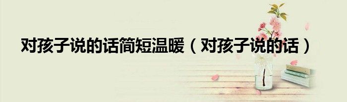 对孩子说的话简短温暖(对孩子说的话)