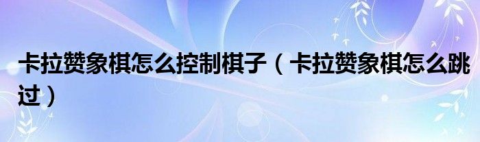 卡拉赞象棋怎么控制棋子(卡拉赞象棋怎么跳过)
