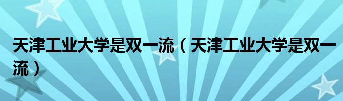 天津工业大学是双一流(天津工业大学是双一流)