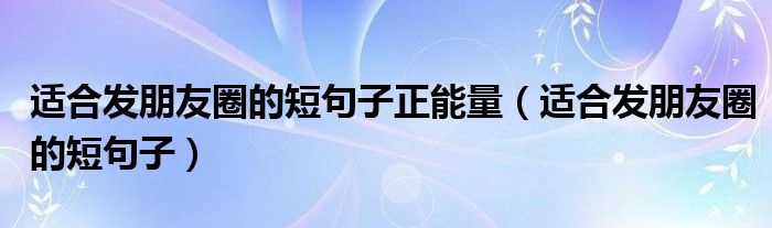 适合发朋友圈的短句子正能量(适合发朋友圈的短句子)