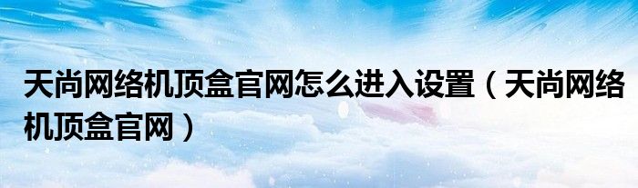 天尚网络机顶盒官网怎么进入设置(天尚网络机顶盒官网)