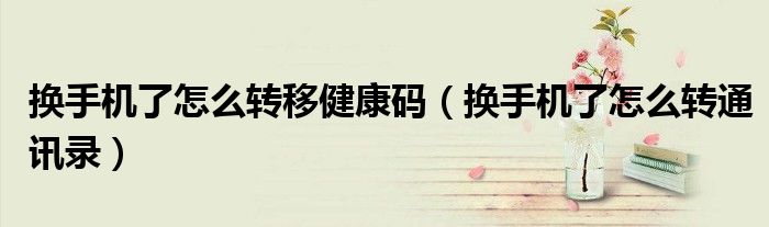 换手机了怎么转移健康码(换手机了怎么转通讯录)