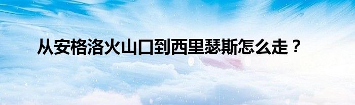 从安格洛火山口到西里瑟斯怎么走?