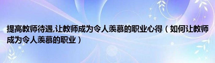 提高教师待遇,让教师成为令人羡慕的职业心得(如何让教师成为令人羡慕的职业)