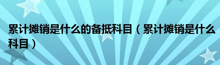 累计摊销是什么的备抵科目(累计摊销是什么科目)