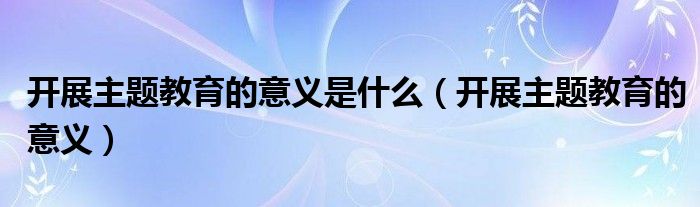 开展主题教育的意义是什么(开展主题教育的意义)