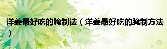 洋姜最好吃的腌制法(洋姜最好吃的腌制方法)