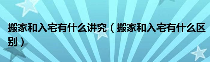 搬家和入宅有什么讲究(搬家和入宅有什么区别)
