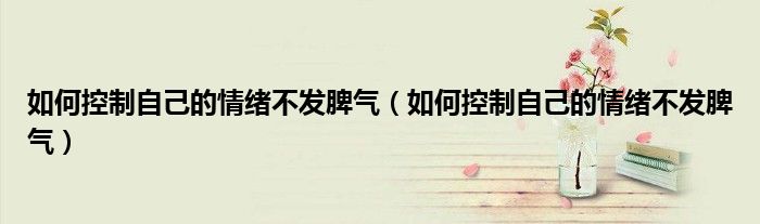 如何控制自己的情绪不发脾气(如何控制自己的情绪不发脾气)