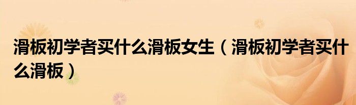 滑板初学者买什么滑板女生(滑板初学者买什么滑板)