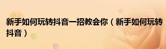 新手如何玩转抖音一招教会你(新手如何玩转抖音)