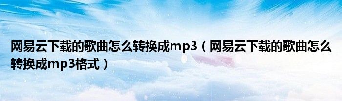 网易云下载的歌曲怎么转换成mp3(网易云下载的歌曲怎么转换成mp3格式)