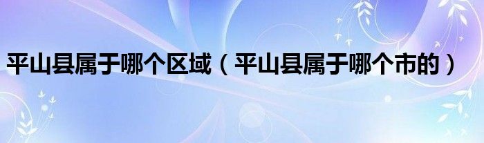 平山县属于哪个区域(平山县属于哪个市的)