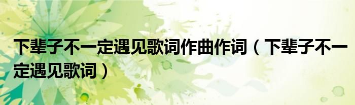 下辈子不一定遇见歌词作曲作词(下辈子不一定遇见歌词)