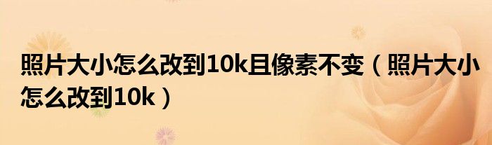 照片大小怎么改到10k且像素不变(照片大小怎么改到10k)