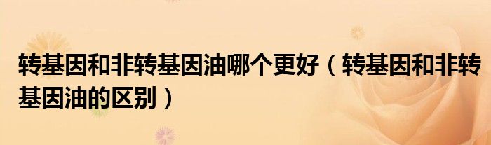 转基因和非转基因油哪个更好（转基因和非转基因油的区别）