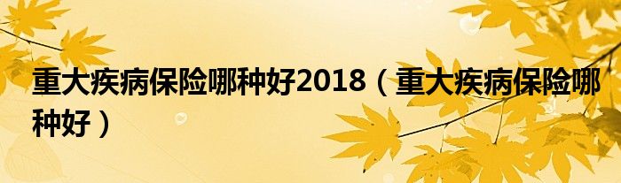 重大疾病保险哪种好2018(重大疾病保险哪种好)