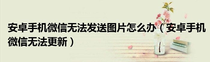 安卓手机微信无法发送图片怎么办(安卓手机微信无法更新)