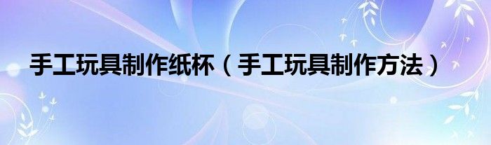 手工玩具制作纸杯(手工玩具制作方法)