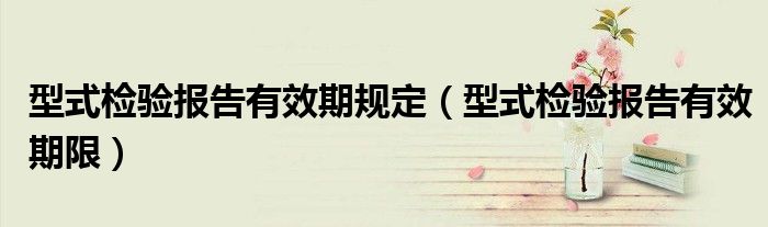 型式检验报告有效期规定(型式检验报告有效期限)