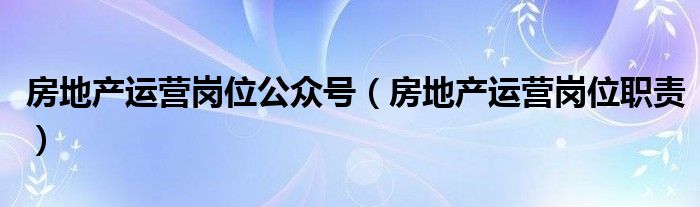 房地产运营岗位公众号(房地产运营岗位职责)