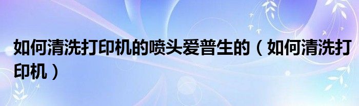 如何清洗打印机的喷头爱普生的(如何清洗打印机)