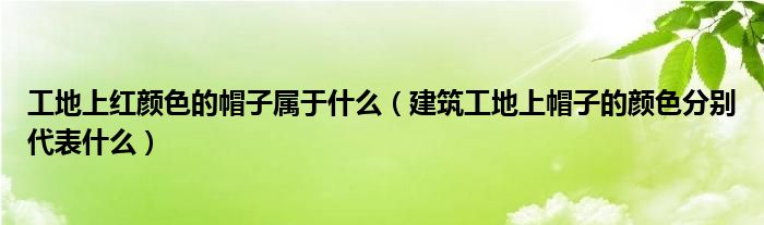 工地上红颜色的帽子属于什么(建筑工地上帽子的颜色分别代表什么)