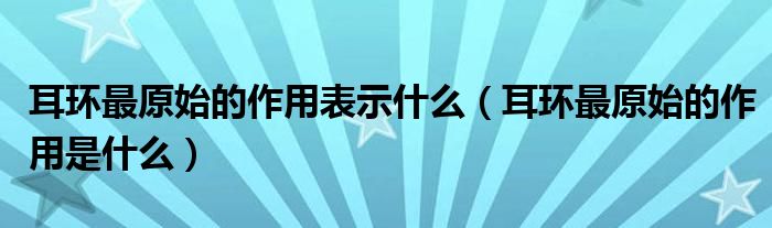 耳环最原始的作用表示什么（耳环最原始的作用是什么）