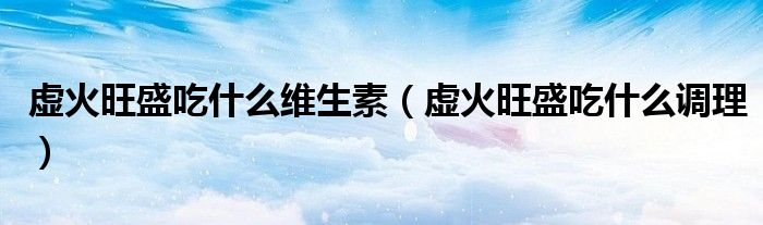 虚火旺盛吃什么维生素(虚火旺盛吃什么调理)