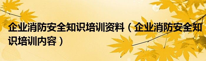 企业消防安全知识培训资料(企业消防安全知识培训内容)