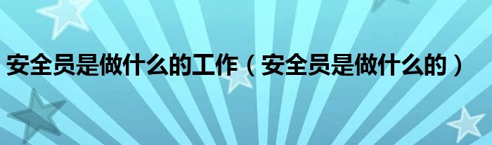 安全员是做什么的工作(安全员是做什么的)
