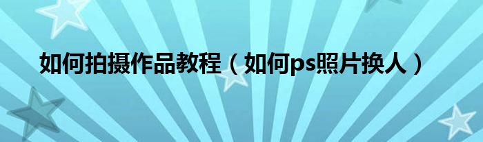 如何拍摄作品教程(如何ps照片换人)
