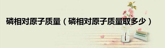 磷相对原子质量(磷相对原子质量取多少)