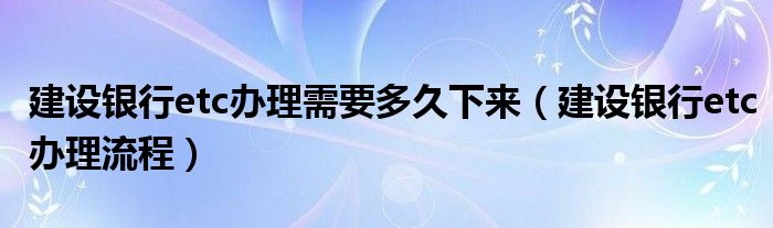 建设银行etc办理需要多久下来(建设银行etc办理流程)