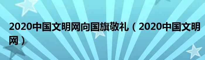 2020中国文明网向国旗敬礼(2020中国文明网)