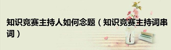 知识竞赛主持人如何念题(知识竞赛主持词串词)