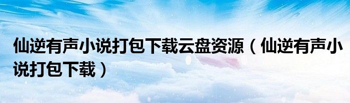 仙逆有声小说打包下载云盘资源（仙逆有声小说打包下载）