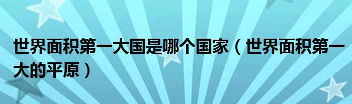 世界面积第一大国是哪个国家(世界面积第一大的平原)